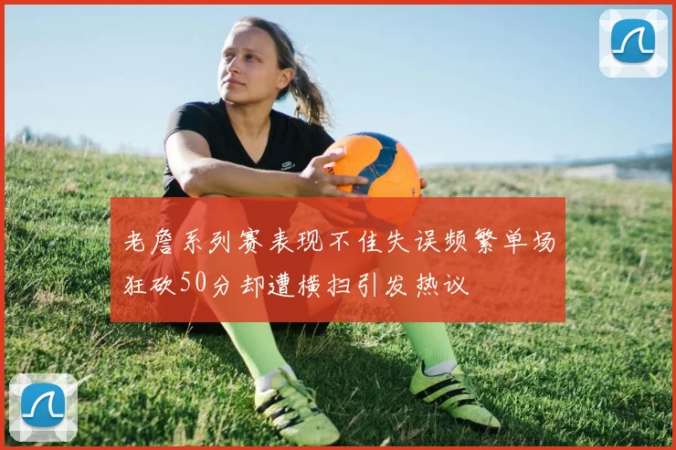 老詹系列赛表现不佳失误频繁单场狂砍50分却遭横扫引发热议