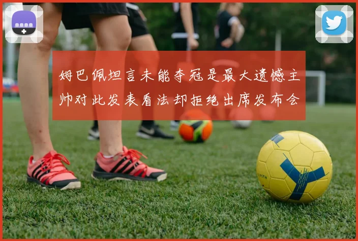 姆巴佩坦言未能夺冠是最大遗憾主帅对此发表看法却拒绝出席发布会