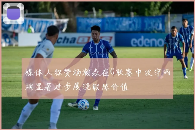 媒体人称赞杨瀚森在G联赛中攻守两端显著进步展现锻炼价值