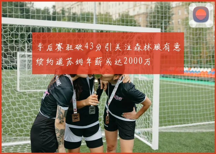 季后赛狂砍43分引关注森林狼有意续约道苏姆年薪或达2000万
