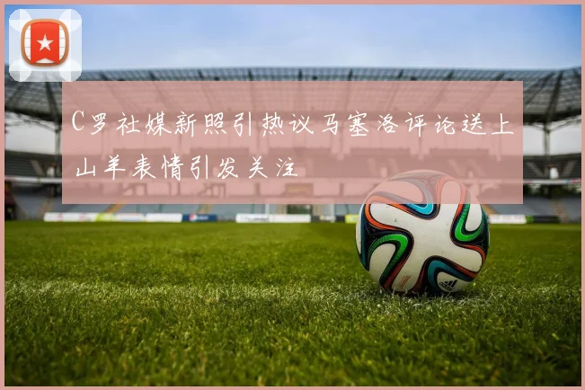 C罗社媒新照引热议马塞洛评论送上山羊表情引发关注