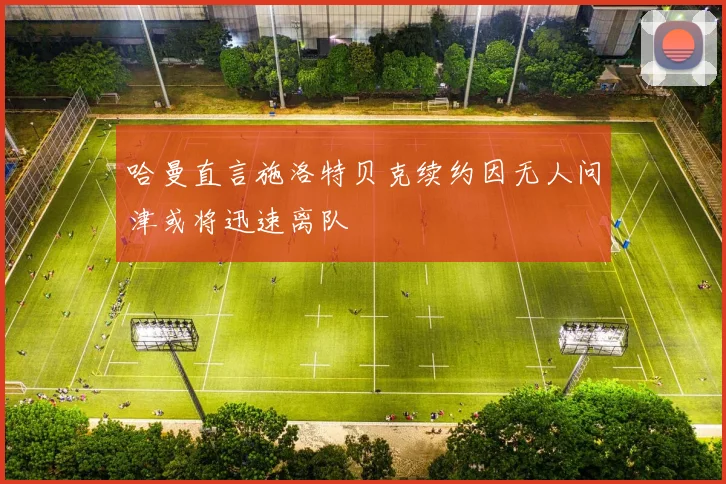哈曼直言施洛特贝克续约因无人问津或将迅速离队