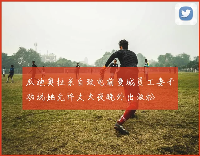 瓜迪奥拉亲自致电前曼城员工妻子劝说她允许丈夫夜晚外出放松