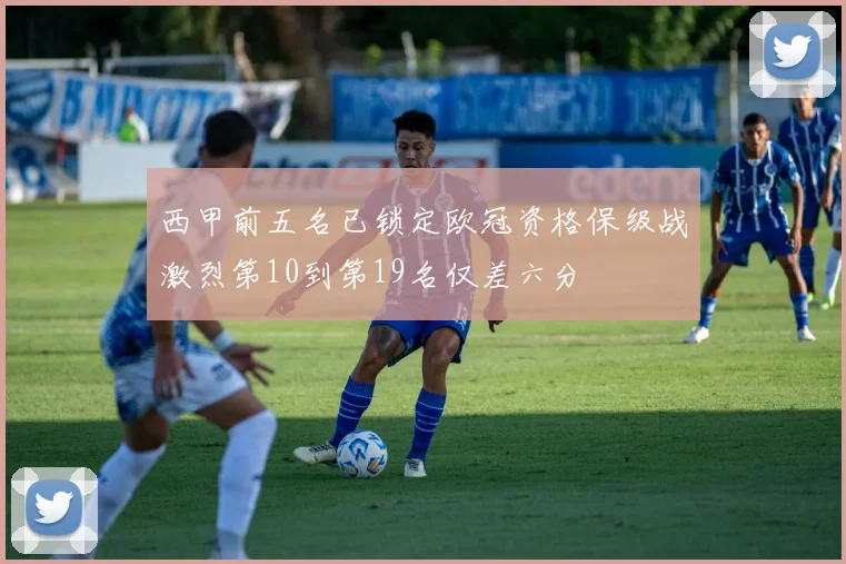 西甲前五名已锁定欧冠资格保级战激烈第10到第19名仅差六分