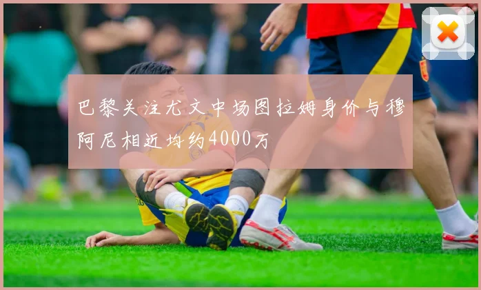 巴黎关注尤文中场图拉姆身价与穆阿尼相近均约4000万