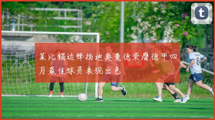 莱比锡边锋扬迪奥曼德荣膺德甲四月最佳球员表现出色