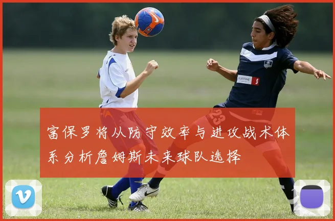 富保罗将从防守效率与进攻战术体系分析詹姆斯未来球队选择