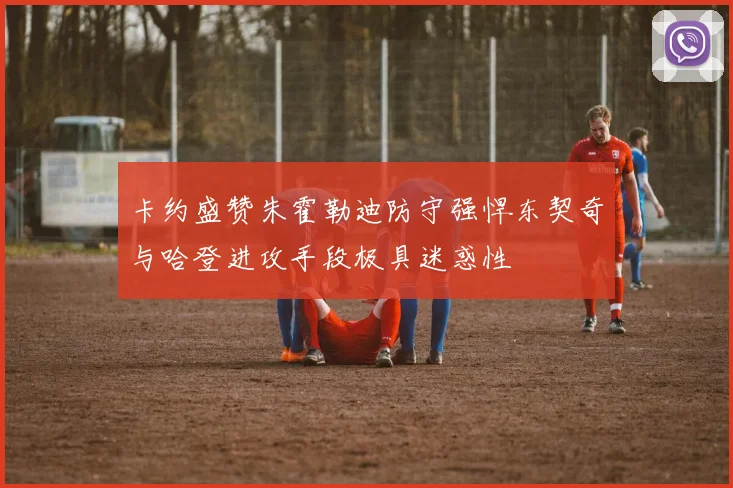 卡约盛赞朱霍勒迪防守强悍东契奇与哈登进攻手段极具迷惑性