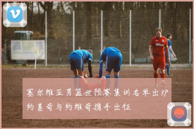 塞尔维亚男篮世预赛集训名单出炉约基奇与约维奇携手出征