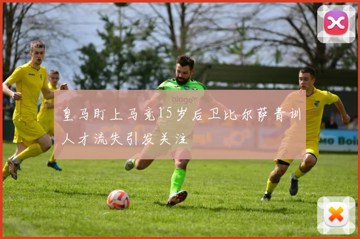 皇马盯上马竞15岁后卫比尔萨青训人才流失引发关注