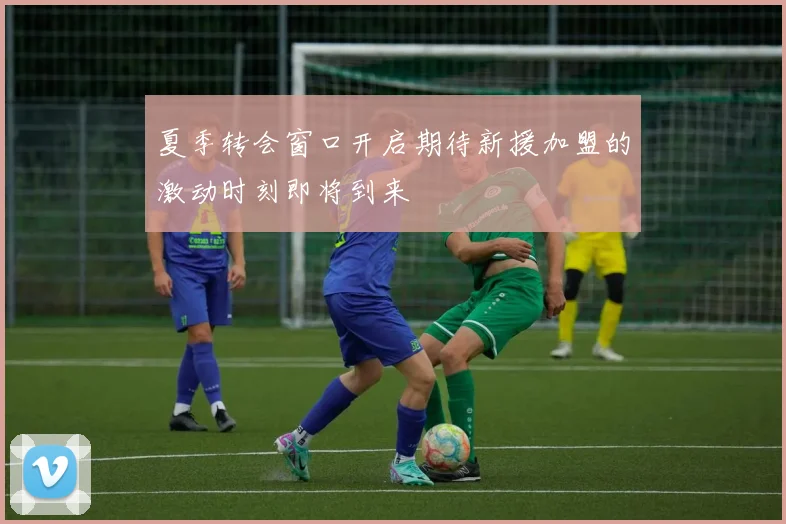 夏季转会窗口开启期待新援加盟的激动时刻即将到来