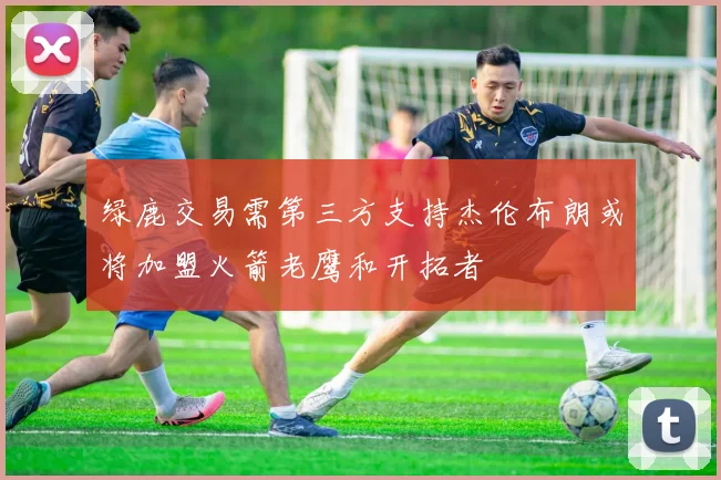 绿鹿交易需第三方支持杰伦布朗或将加盟火箭老鹰和开拓者
