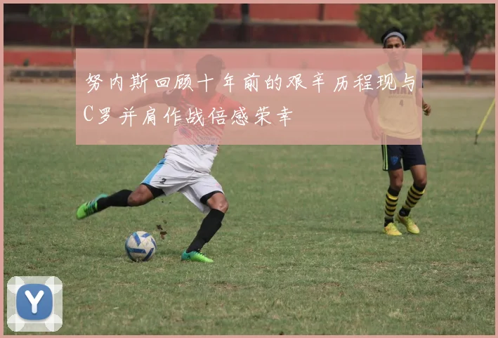 努内斯回顾十年前的艰辛历程现与C罗并肩作战倍感荣幸