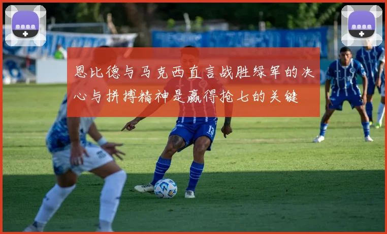 恩比德与马克西直言战胜绿军的决心与拼搏精神是赢得抢七的关键