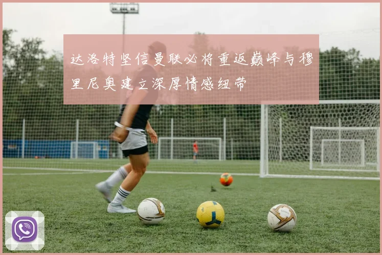 达洛特坚信曼联必将重返巅峰与穆里尼奥建立深厚情感纽带
