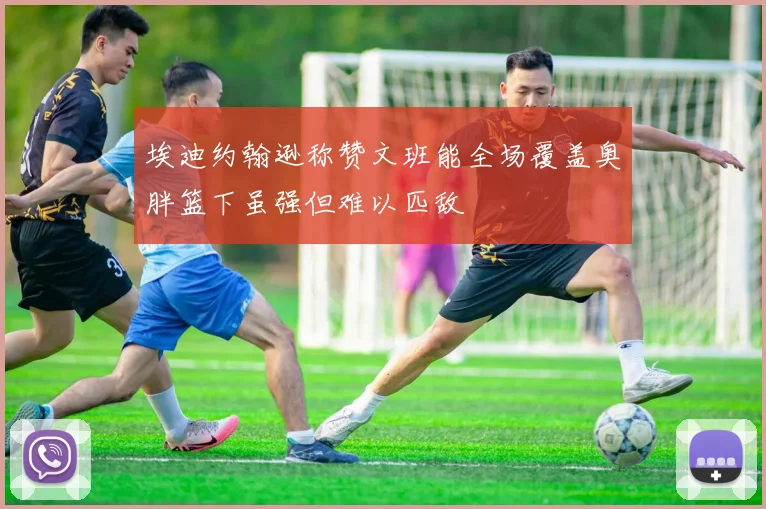 埃迪约翰逊称赞文班能全场覆盖奥胖篮下虽强但难以匹敌