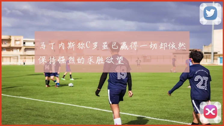马丁内斯称C罗虽已赢得一切却依然保持强烈的求胜欲望
