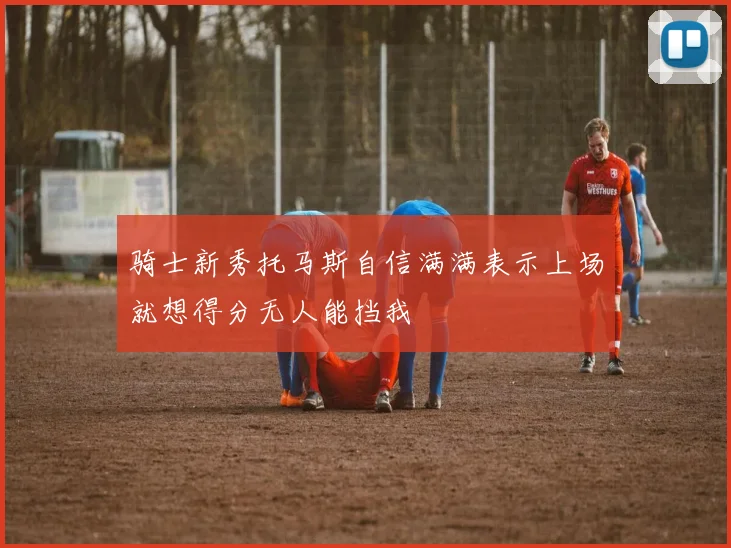 骑士新秀托马斯自信满满表示上场就想得分无人能挡我