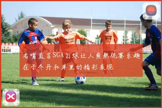 名嘴直言SGA打球让人煎熬观赛乐趣在于乔丹和库里的精彩表现