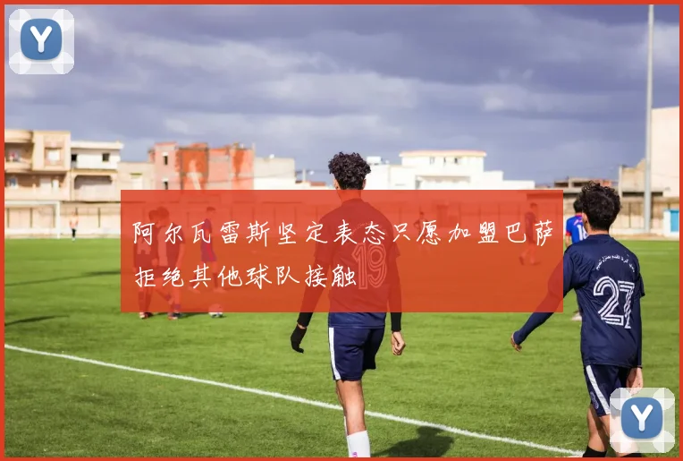 阿尔瓦雷斯坚定表态只愿加盟巴萨拒绝其他球队接触