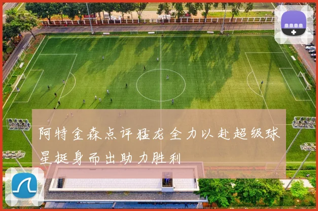 阿特金森点评猛龙全力以赴超级球星挺身而出助力胜利