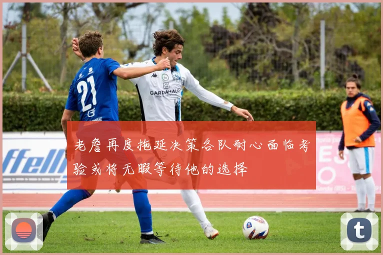 老詹再度拖延决策各队耐心面临考验或将无暇等待他的选择
