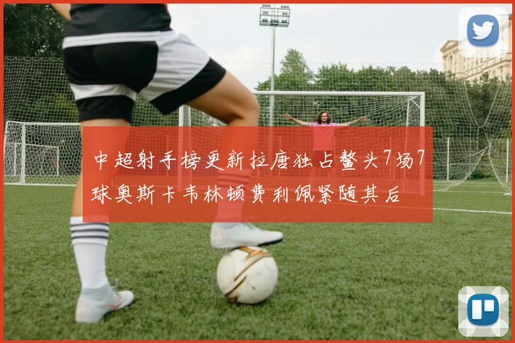 中超射手榜更新拉唐独占鳌头7场7球奥斯卡韦林顿费利佩紧随其后