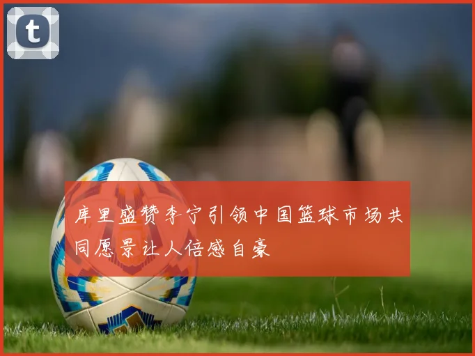 库里盛赞李宁引领中国篮球市场共同愿景让人倍感自豪