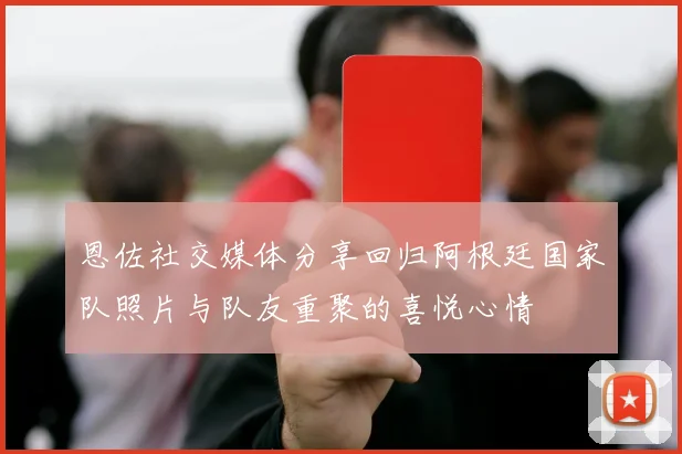 恩佐社交媒体分享回归阿根廷国家队照片与队友重聚的喜悦心情