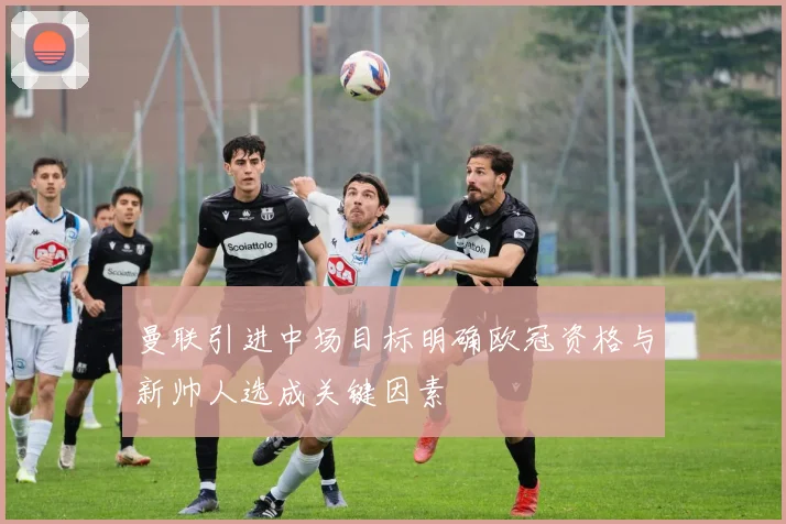 曼联引进中场目标明确欧冠资格与新帅人选成关键因素