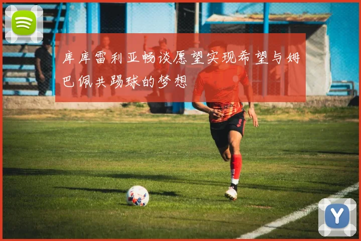 库库雷利亚畅谈愿望实现希望与姆巴佩共踢球的梦想