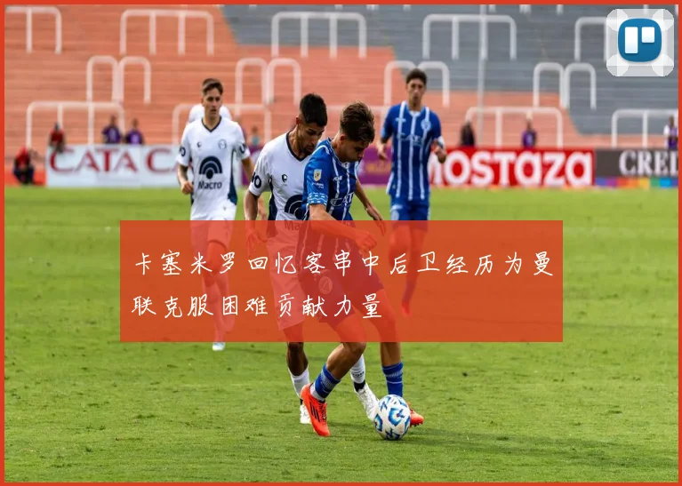 卡塞米罗回忆客串中后卫经历为曼联克服困难贡献力量