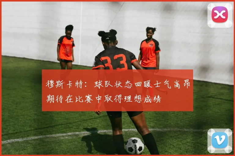 穆斯卡特：球队状态回暖士气高昂期待在比赛中取得理想成绩