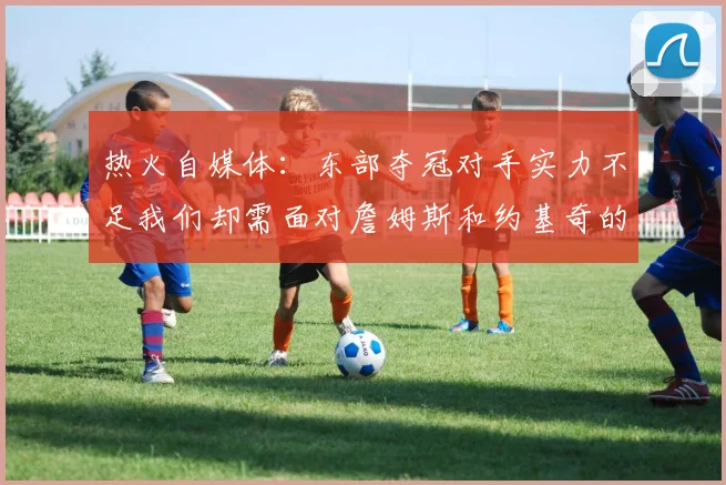 热火自媒体：东部夺冠对手实力不足我们却需面对詹姆斯和约基奇的挑战